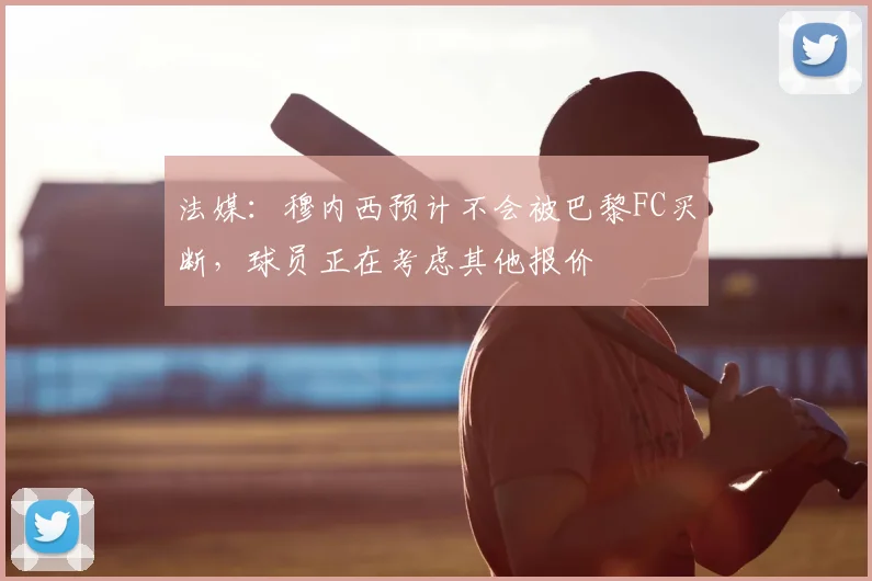 法媒:穆内西预计不会被巴黎FC买断,球员正在考虑其他报价