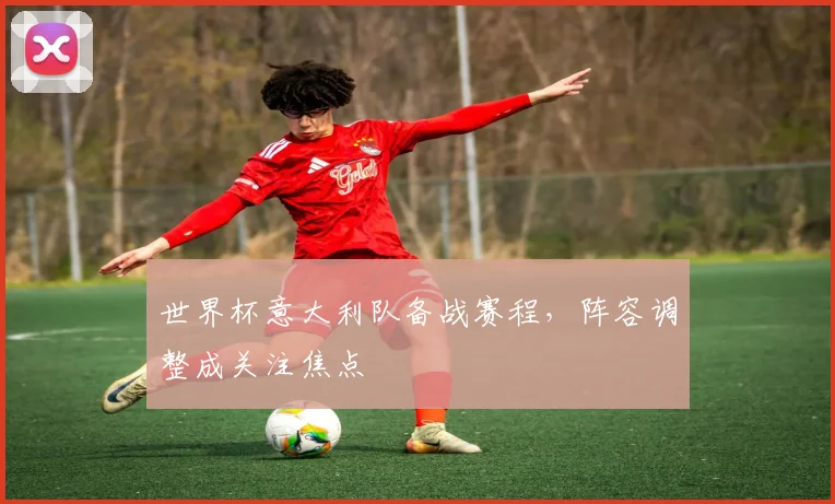 世界杯意大利队备战赛程，阵容调整成关注焦点