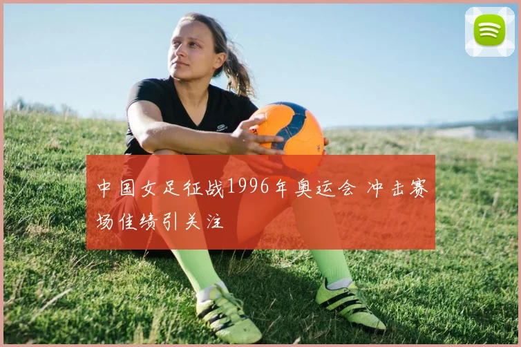 中国女足征战1996年奥运会 冲击赛场佳绩引关注