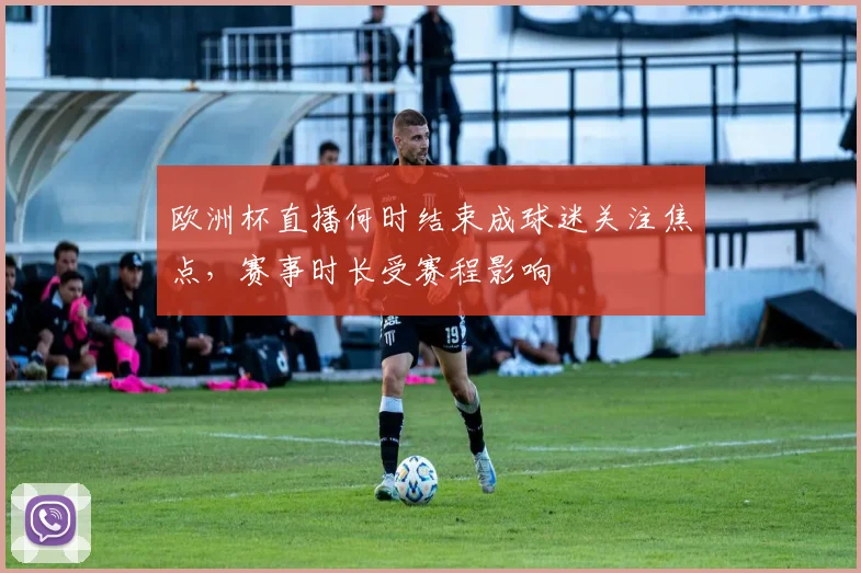 欧洲杯直播何时结束成球迷关注焦点,赛事时长受赛程影响