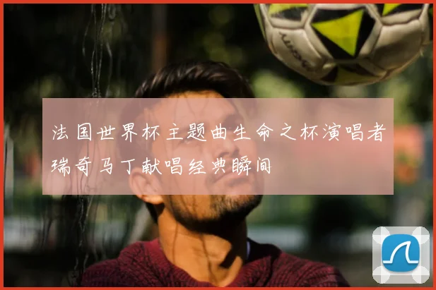 法国世界杯主题曲生命之杯演唱者瑞奇马丁献唱经典瞬间