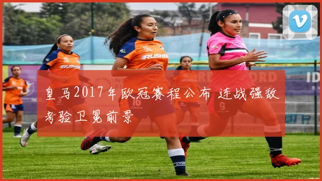 皇马2017年欧冠赛程公布 连战强敌考验卫冕前景
