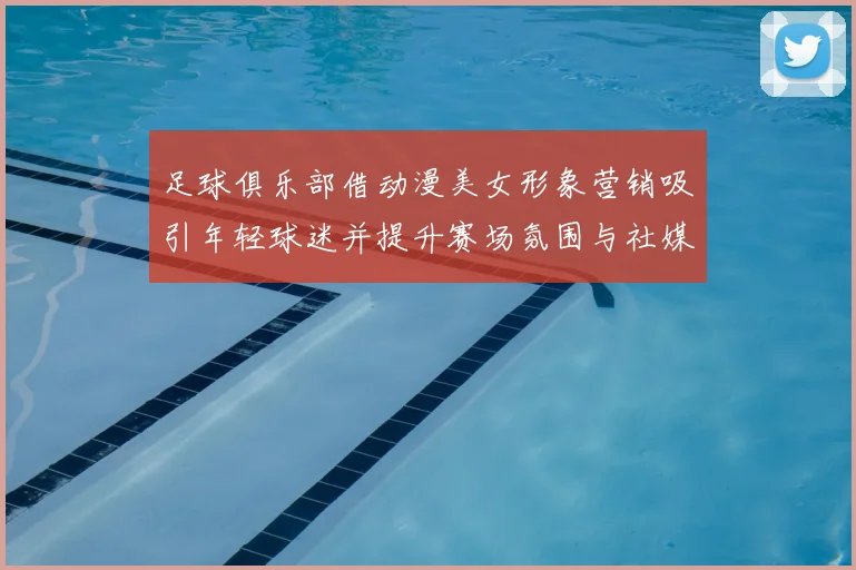 足球俱乐部借动漫美女形象营销吸引年轻球迷并提升赛场氛围与社媒互动