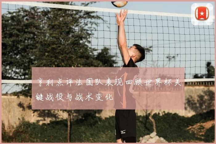 亨利点评法国队表现回顾世界杯关键战役与战术变化