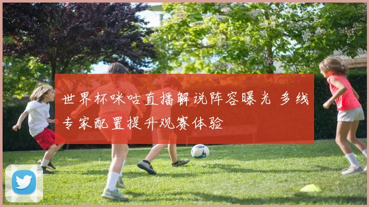 世界杯咪咕直播解说阵容曝光 多线专家配置提升观赛体验