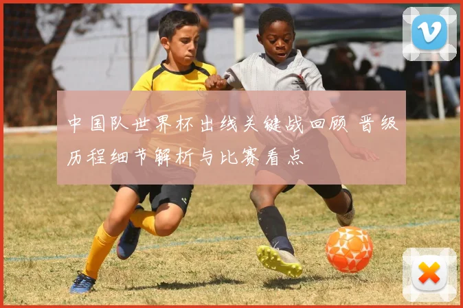 中国队世界杯出线关键战回顾 晋级历程细节解析与比赛看点