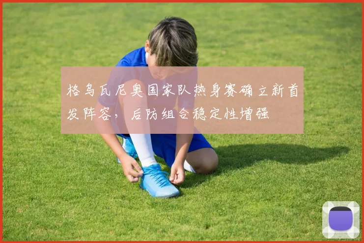 格乌瓦尼奥国家队热身赛确立新首发阵容，后防组合稳定性增强