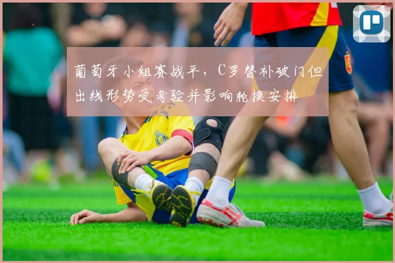 葡萄牙小组赛战平,C罗替补破门但出线形势受考验并影响轮换安排