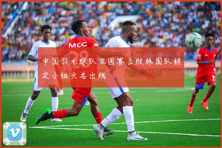 中国羽毛球队混团赛击败韩国队锁定小组头名出线