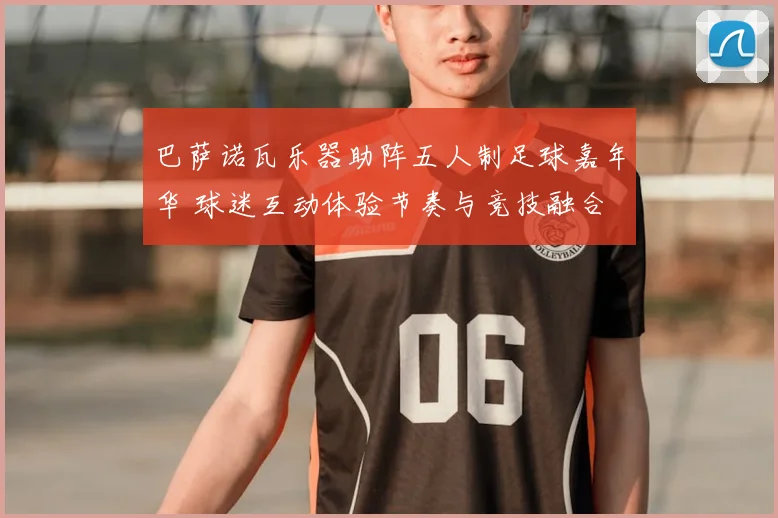 巴萨诺瓦乐器助阵五人制足球嘉年华 球迷互动体验节奏与竞技融合