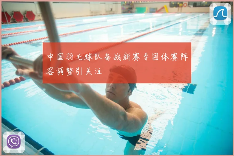 中国羽毛球队备战新赛季团体赛阵容调整引关注