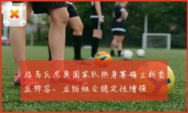 格乌瓦尼奥国家队热身赛确立新首发阵容，后防组合稳定性增强