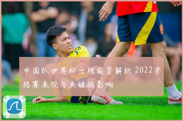 中国队世界杯出线前景解析 2022资格赛表现与关键战影响